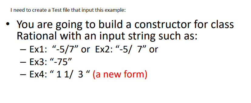 I need to create a Test file that input this example:
• You are going to build a constructor for class
Rational with an input string such as:
- Ex1: "-5/7" or Ex2: "-5/ 7" or
- Ex3: "-75"
- Ex4: " 1 1/ 3" (a new form)