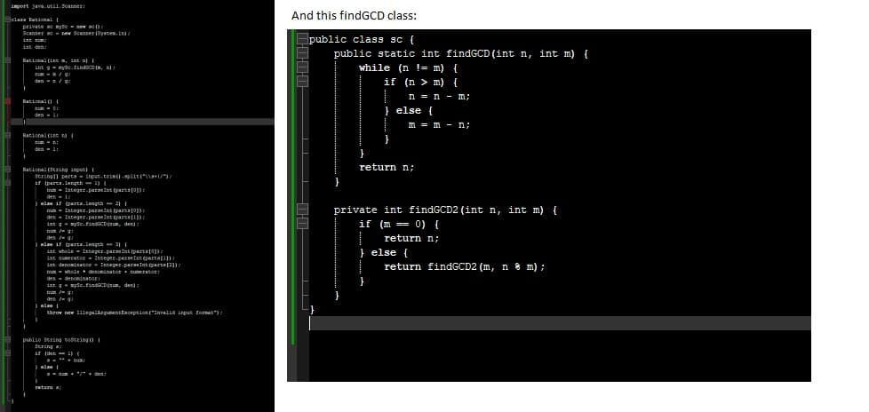 import java.util.Scanner:
class Rational {
private a myte new sc():
Scanter
istum;
ist den
Rational (ins, int n) [
in myde.find(m, n)
/g/
den/97
Rational (
zum D:
den - 11
new Scanner(System.in);
Rational (int) (
21:
den = 1:
Rational (String input) (
String[] parts input.trim().split("\\+1)
if (parts.length-1) (
I
nun Integer.parseins (parsa (03)
den - 1/
} else if (parta.length2) |
num= Integer.parseInt (pars[0])
den
Integer.parseInt (part1))
int gaysc.findGCD(n, den);
tum/g:
den /-g
else if (parts.length31 (
int whole
int numerator Integer.parseInt(parte(11)
int denominator Integer.parseInt (parta[3
un shole denominator numerator!
den denominato
int gaysc.findGCD(n, den);
tu/g:
den /-g
Integer.parseInt(part (03)
els [
throw new IllegalArgumentException ("Invalid input format"):
public sering string(
Sering a
if (den
1) (
return
= "/" den!
And this findGCD class:
public class sc {
public static int findGCD (int n, int m) {
while (n != m) {
if (n> m) {
n = n - m;
} else {
}
m = m = n;
return n;
private int findGCD2 (int n, int m) {
if (m== 0) {
I return n;
} else {
return findGCD2 (m, n8 m);