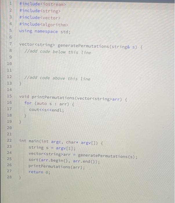 #include<iostream>
2 #include<string>
3 #include<vector>
4 #include<algorithm>
5 using namespace std;
H
67
7
8
9
10
11
12
13
14
15
16
17
18
19
20
21
22
23
24
25
26
27
28
vector<string> generate Permutations (string& s) {
//add code below this line
}
//add code above this line
void printPermutations (vector<string>arr) {
for (auto s: arr) {
cout<<s<<endl;
}
}
int main(int argc, char* argv[]) {
string s = argv[1];
vector<string>arr = generatePermutations (s);
sort (arr.begin(), arr.end());
printPermutations (arr);
return 0;