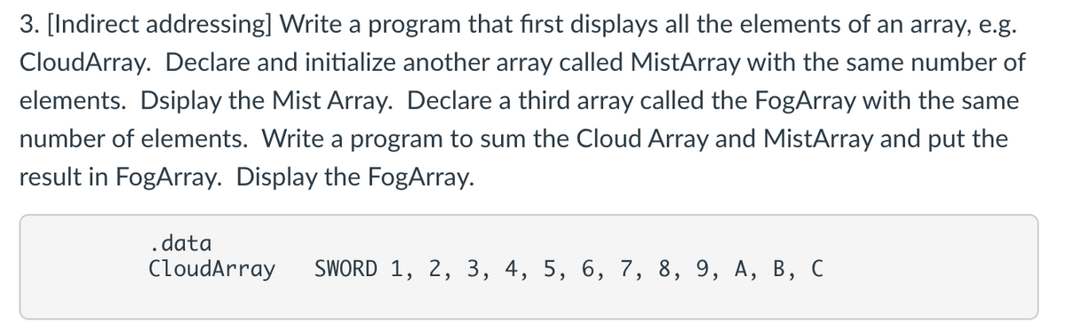 3. [Indirect addressing] Write a program that first displays all the elements of an array, e.g.
CloudArray. Declare and initialize another array called MistArray with the same number of
elements. Dsiplay the Mist Array. Declare a third array called the FogArray with the same
number of elements. Write a program to sum the Cloud Array and MistArray and put the
result in FogArray. Display the FogArray.
.data
CloudArray SWORD 1, 2, 3, 4, 5, 6, 7, 8, 9, A, B, C