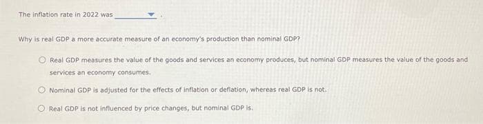 The inflation rate in 2022 was
Why is real GDP a more accurate measure of an economy's production than nominal GDP?
O Real GDP measures the value of the goods and services an economy produces, but nominal GDP measures the value of the goods and
services an economy consumes.
Nominal GDP is adjusted for the effects of inflation or deflation, whereas real GDP is not.
O Real GDP is not influenced by price changes, but nominal GDP is.