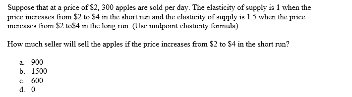 Suppose that at a price of $2, 300 apples are sold per day. The elasticity of supply is 1 when the
price increases from $2 to $4 in the short run and the elasticity of supply is 1.5 when the price
increases from $2 to$4 in the long run. (Use midpoint elasticity formula).
How much seller will sell the apples if the price increases from $2 to $4 in the short run?
a. 900
b. 1500
c. 600
d. 0