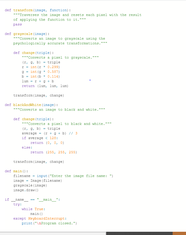 def transform (image, function):
"""Traverses the image and resets each pixel with the result
of applying the function to it."""
pass
def grayscale (image):
"""Converts an image to grayscale using the
psychologically accurate transformations."
***
def change (triple):
"""Converts a pixel to grayscale.
(r, g, b) = triple
r = int(r * 0.299)
g = int(g * 0.587)
b = int(b* 0.114)
lum = r + g + b
return (lum, lum, lum)
transform (image, change)
def blackandwhite (image):
"""Converts an image to black and white."""
def change (triple):
"""Converts a pixel to black and white."""
(r, g, b) = triple
average = (r + g + b) // 3
if average < 128:
-
return (0, 0, 0)
else:
transform (image, change)
if name
try:
return (255, 255, 255)
def main ():
filename = input ("Enter the image file name: ")
image Image (filename)
grayscale (image)
age.draw()
main
while True:
main ()
except KeyboardInterrupt:
print("\nProgram closed.")