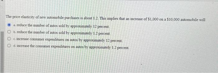 The price elasticity of new automobile purchases is about 1.2. This implies that an increase of $1,000 on a $10,000 automobile will
a. reduce the number of autos sold by approximately 12 percent.
O b. reduce the number of autos sold by approximately 1.2 percent.
Oc. increase consumer expenditures on autos by approximately 12 percent.
Od increase the consumer expenditures on autos by approximately 1.2 percent.