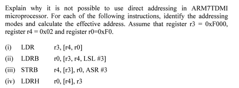 Explain why it is not possible to use direct addressing in ARM7TDMI
microprocessor. For each of the following instructions, identify the addressing
modes and calculate the effective address. Assume that register r3 = 0xF000,
register r4 = 0x02 and register r0=0xF0.
(i) LDR
(ii) LDRB
(iii) STRB
(iv) LDRH
r3, [r4, r0]
r0, [r3, r4, LSL #3]
r4, [r3], r0, ASR #3
r0, [4], r3