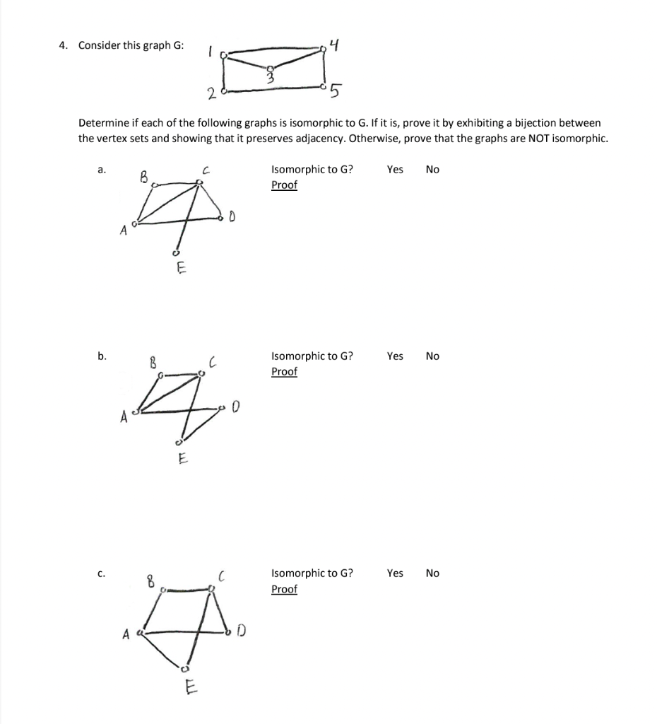 4. Consider this graph G:
a.
2
Determine if each of the following graphs is isomorphic to G. If it is, prove it by exhibiting a bijection between
the vertex sets and showing that it preserves adjacency. Otherwise, prove that the graphs are NOT isomorphic.
b.
1
C.
C
B
4
A
E
0
B
с
14.
0
A
E
4
C
8
A
#
D
E
Isomorphic to G?
Proof
Isomorphic to G?
Proof
Isomorphic to G?
Proof
Yes No
Yes No
Yes No