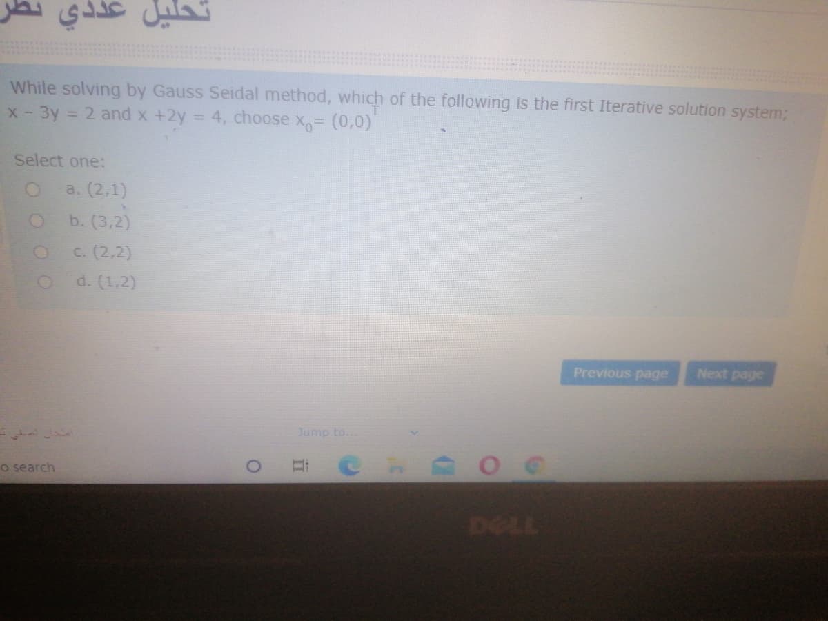 While solving by Gauss Seidal method, which of the following is the first Iterative solution system3;
- 3y
= 2 and x +2y = 4, choose X (0,0)
X -
Select one:
a. (2,1)
b. (3,2)
c. (2,2)
d. (1,2)
Previous page
Next page
Jump to.
o search
TIL
