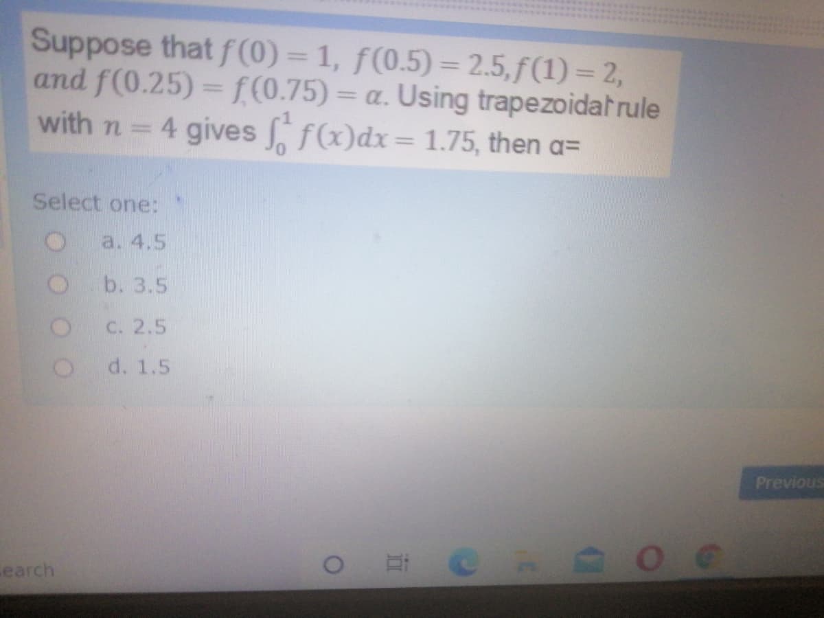 Suppose that f(0) = 1, f(0.5) = 2.5,f(1) = 2,
and f(0.25) = f(0.75) = a. Using trapezoidat rule
with n 4 gives f(x)dx= 1.75, then a=
%3D
%3D
Select one:
a. 4.5
b. 3.5
C. 2.5
d. 1.5
Previous
earch
