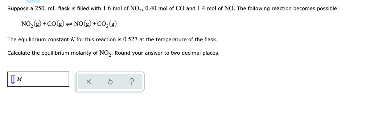 Suppose a 250. mL flask is filled with 1.6 mol of NO,, 0.40 mol of CO and 1.4 mol of NO. The following reaction becomes possible:
21
NO, (g) +CO(g) = NO(g)+CO,(g)
(3)?
The equilibrium constant K for this reaction is 0.527 at the temperature of the flask.
Calculate the equilibrium molarity of NO,. Round your answer to two decimal places.
