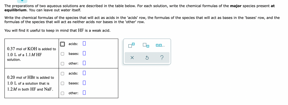 The preparations of two aqueous solutions are described in the table below. For each solution, write the chemical formulas of the major species present at
equilibrium. You can leave out water itself.
Write the chemical formulas of the species that will act as acids in the 'acids' row, the formulas of the species that will act as bases in the 'bases' row, and the
formulas of the species that will act as neither acids nor bases in the 'other' row.
You will find it useful to keep in mind that HF is a weak acid.
acids:
0,0,..
0.37 mol of KOH is added to
1.0 L of a 1.1M HF
bases:
solution.
other:
acids:
0.20 mol of HBr is added to
1.0 L of a solution that is
bases:
1.2M in both HF and NaF.
other:
