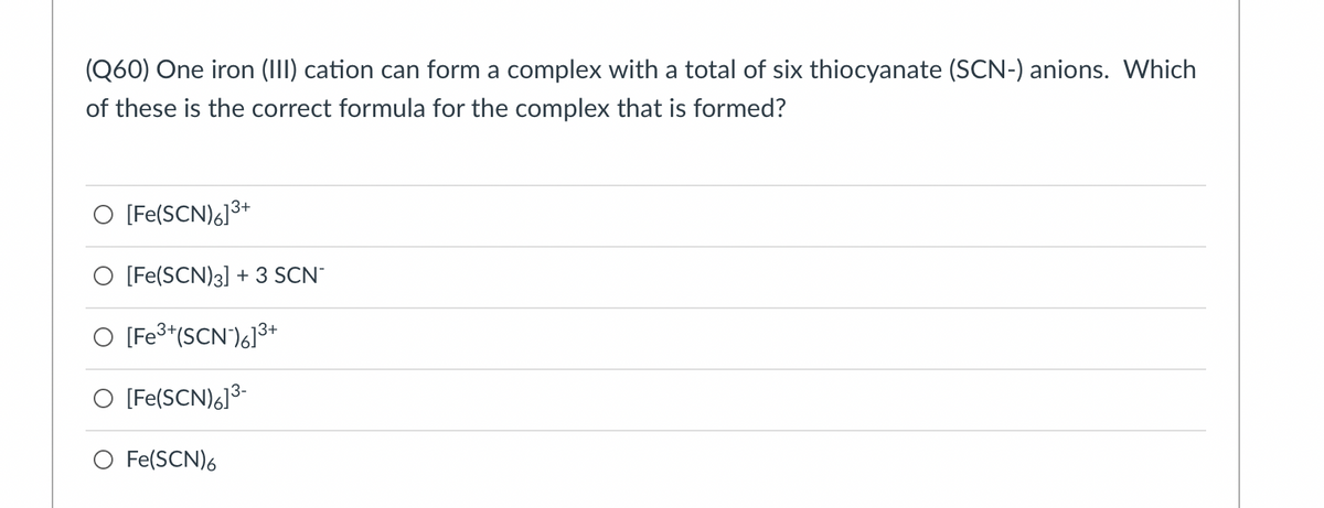 (Q60) One iron (III) cation can form a complex with a total of six thiocyanate (SCN-) anions. Which
of these is the correct formula for the complex that is formed?
O [Fe(SCN)6]3+
O [Fe(SCN)3] + 3 SCN
O [Fe3*(SCN')6]³+
O [Fe(SCN)6]3-
O Fe(SCN)6
