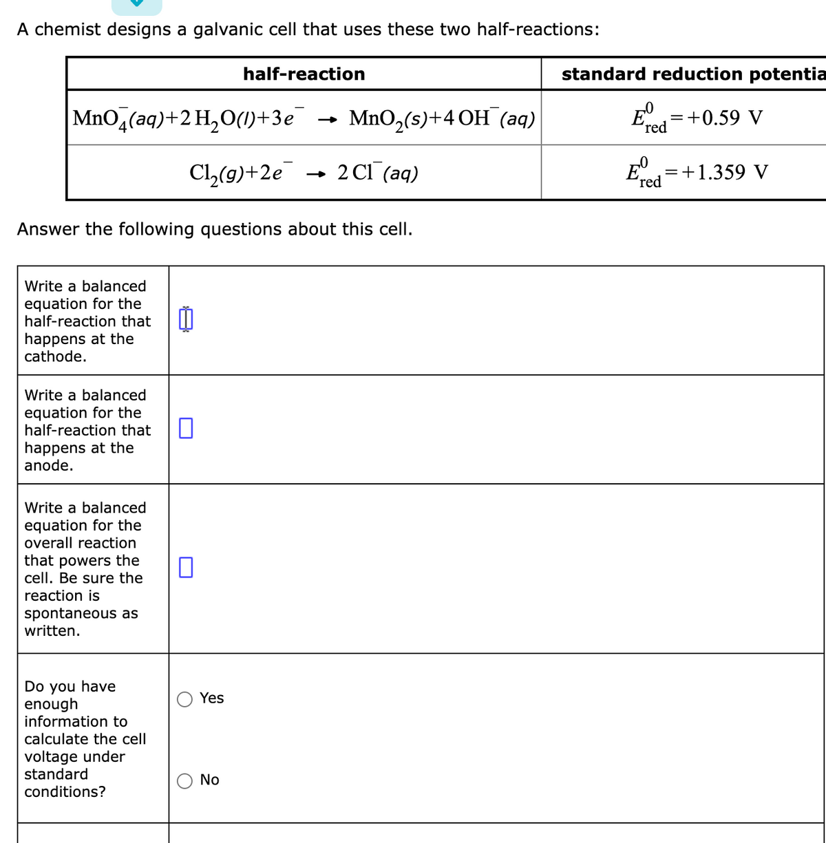 A chemist designs a galvanic cell that uses these two half-reactions:
half-reaction
MnO (aq) + 2 H₂O(1)+3e
MnO,(s)+4 OH (aq)
Cl₂(g) +2e → 2Cl(aq)
Answer the following questions about this cell.
Write a balanced
equation for the
half-reaction that
happens at the
cathode.
Write a balanced
equation for the
half-reaction that
happens at the
anode.
Write a balanced
equation for the
overall reaction
that powers the
cell. Be sure the
reaction is
spontaneous as
written.
Do you have
enough
information to
calculate the cell
voltage under
standard
conditions?
0
о
Yes
No
standard reduction potentia
E = +0.59 V
red
= +1.359 V
E
'red