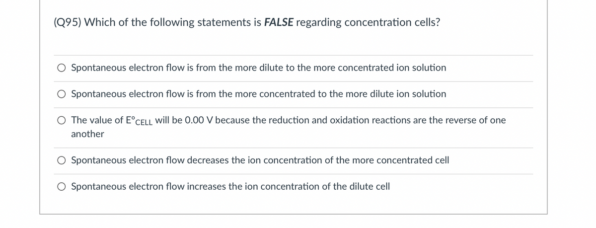 (Q95) Which of the following statements is FALSE regarding concentration cells?
Spontaneous electron flow is from the more dilute to the more concentrated ion solution
Spontaneous electron flow is from the more concentrated to the more dilute ion solution
The value of E°CELL will be 0.00 V because the reduction and oxidation reactions are the reverse of one
another
Spontaneous electron flow decreases the ion concentration of the more concentrated cel
Spontaneous electron flow increases the ion concentration of the dilute cell