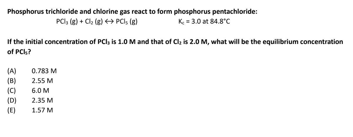 Phosphorus trichloride and chlorine gas react to form phosphorus pentachloride:
PCI3 (g) + Cl2 (g) PCI5 (g)
K. = 3.0 at 84.8°C
If the initial concentration of PCI3 is 1.0 M and that of Cl2 is 2.0 M, what will be the equilibrium concentration
of PCI5?
(A)
0.783 M
(B)
2.55 M
(C)
6.0 M
(D)
2.35 M
(E)
1.57 M
