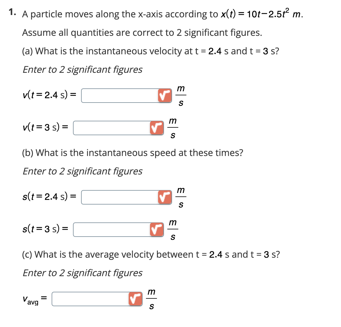 1. A particle moves along the x-axis according to x(t) = 10t-2.5t² m.
Assume all quantities are correct to 2 significant figures.
(a) What is the instantaneous velocity at t = 2.4 s and t = 3 s?
Enter to 2 significant figures
v(t = 2.4 s) =
v(t=3s) =
s(t = 3 s) =
(b) What is the instantaneous speed at these times?
Enter to 2 significant figures
s(t = 2.4 s) =
Vavg
m
✓ S
=
m
m
S
S
m
S
(c) What is the average velocity between t = 2.4 s and t = 3 s?
Enter to 2 significant figures
m
S