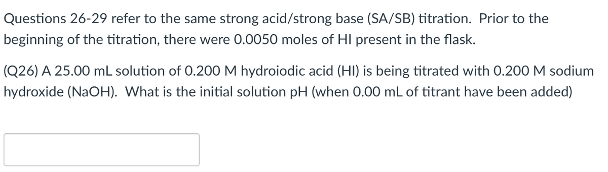 Questions 26-29 refer to the same strong acid/strong base (SA/SB) titration. Prior to the
beginning of the titration, there were 0.0050 moles of HI present in the flask.
(Q26) A 25.00 mL solution of 0.200 M hydroiodic acid (HI) is being titrated with 0.200 M sodium
hydroxide (NaOH). What is the initial solution pH (when 0.00 mL of titrant have been added)
