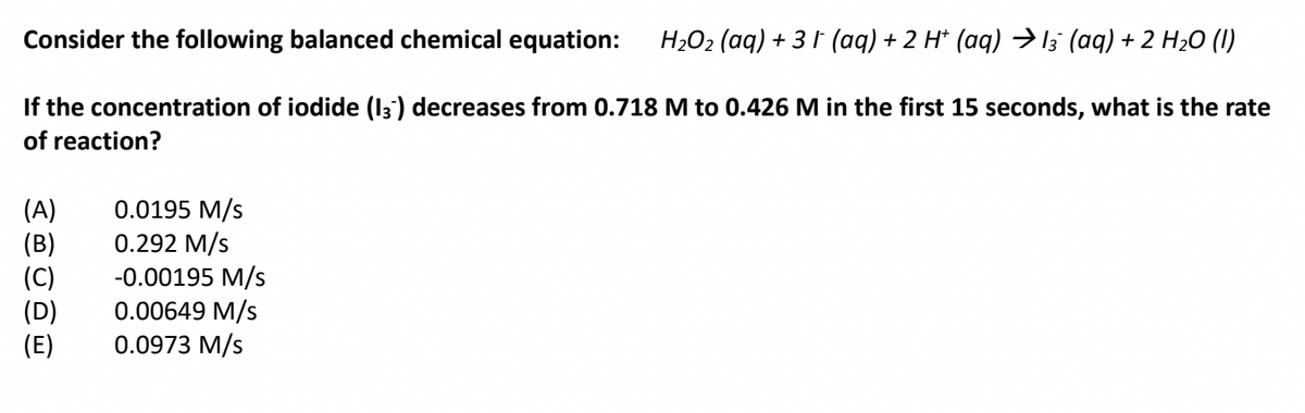 Consider the following balanced chemical equation:
H;O2 (aq) + 3 1 (aq) + 2 H* (aq) (aq) + 2 H20 (I)
If the concentration of iodide (I3') decreases from 0.718 M to 0.426 M in the first 15 seconds, what is the rate
of reaction?
(A)
(B)
(C)
(D)
(E)
0.0195 M/s
0.292 M/s
-0.00195 M/s
0.00649 M/s
0.0973 M/s
