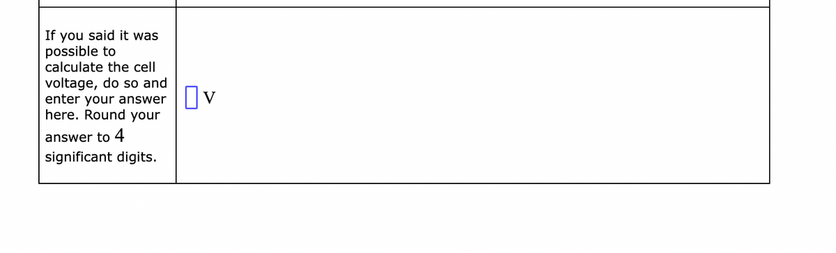 If you said it was
possible to
calculate the cell
voltage, do so and
enter your answer ☐V
here. Round your
answer to 4
significant digits.