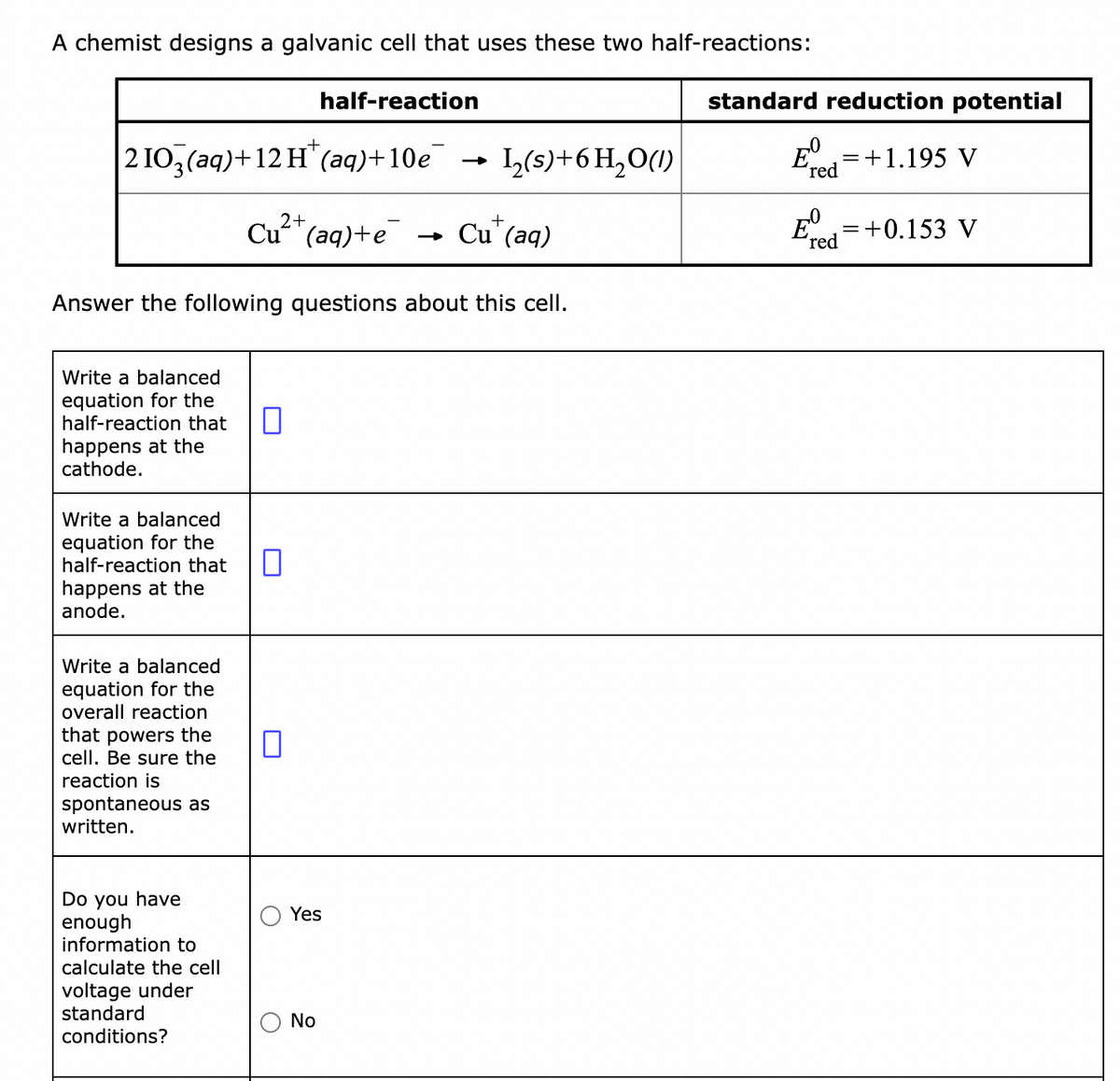 A chemist designs a galvanic cell that uses these two half-reactions:
half-reaction
210₂(aq)+12 H(aq)+10e
1₂(s) + 6H₂O(1)
2+
+
Cu²+ (aq)+e → Cu (aq)
Answer the following questions about this cell.
Write a balanced
equation for the
half-reaction that
happens at the
cathode.
Write a balanced
equation for the
half-reaction that
happens at the
anode.
Write a balanced
equation for the
overall reaction
that powers the
cell. Be sure the
reaction is
spontaneous as
written.
Do you have
enough
information to
calculate the cell
voltage under
standard
conditions?
0
0
O
Yes
No
standard reduction potential
= +1.195 V
red
Ered=+0.153 V
DO