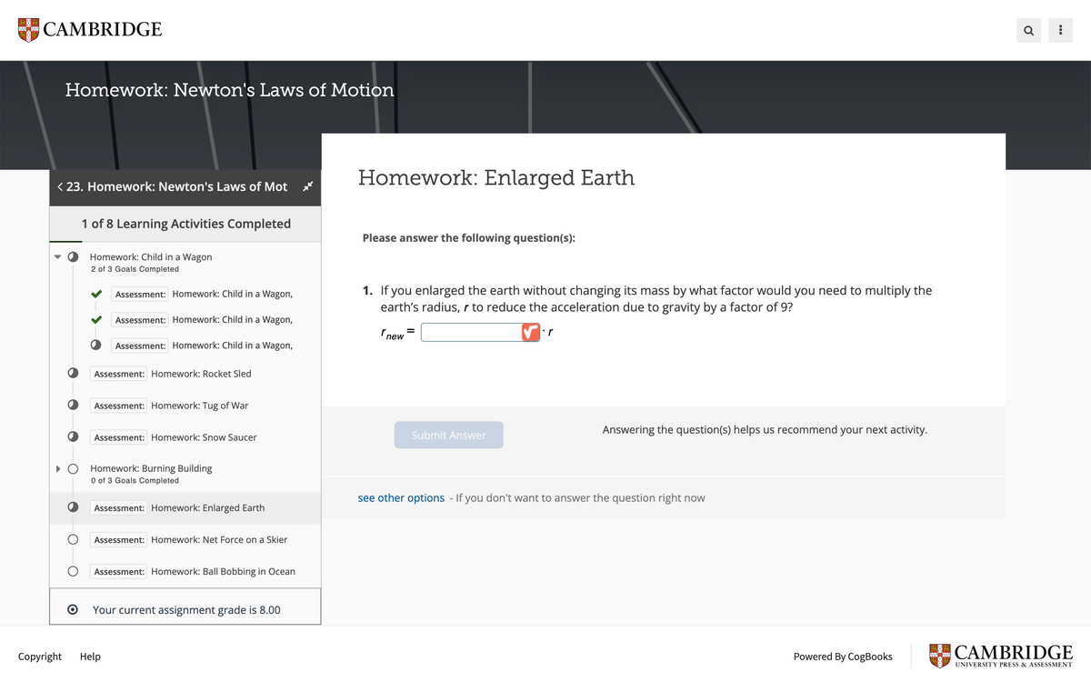 CAMBRIDGE
Homework: Newton's Laws of Motion
< 23. Homework: Newton's Laws of Mot
Copyright
O
1 of 8 Learning Activities Completed
Homework: Child in a Wagon
2 of 3 Goals Completed
Assessment: Homework: Child in a Wagon,
Assessment: Homework: Child in a Wagon,
Assessment: Homework: Child in a Wagon,
Assessment: Homework: Rocket Sled
Assessment: Homework: Tug of War
Assessment: Homework: Snow Saucer
Homework: Burning Building
0 of 3 Goals Completed
Assessment: Homework: Enlarged Earth
Assessment: Homework: Net Force on a Skier
Help
Assessment: Homework: Ball Bobbing in Ocean
Your current assignment grade is 8.00
Homework: Enlarged Earth
Please answer the following question(s):
1. If you enlarged the earth without changing its mass by what factor would you need to multiply the
earth's radius, r to reduce the acceleration due to gravity by a factor of 9?
✔r
new
Submit Answer
Answering the question(s) helps us recommend your next activity.
see other options - If you don't want to answer the question right now
Powered By CogBooks
PETER
a :
CAMBRIDGE
UNIVERSITY PRESS & ASSESSMENT