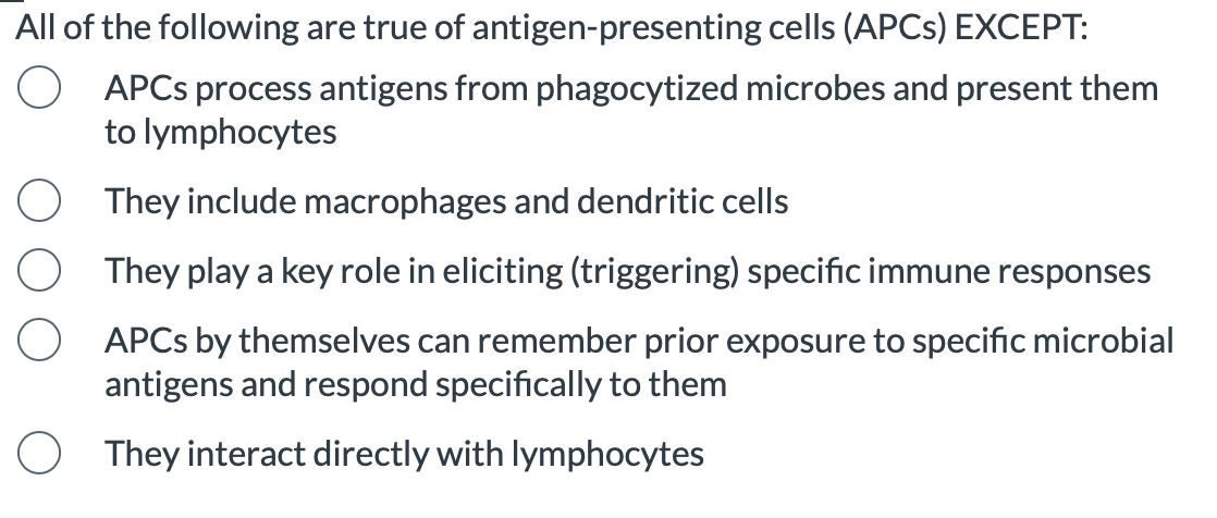 All of the following are true of antigen-presenting cells (APCS) EXCEPT:
APCs process antigens from phagocytized microbes and present them
to lymphocytes
They include macrophages and dendritic cells
They play a key role in eliciting (triggering) specific immune responses
APCS by themselves can remember prior exposure to specific microbial
antigens and respond specifically to them
They interact directly with lymphocytes