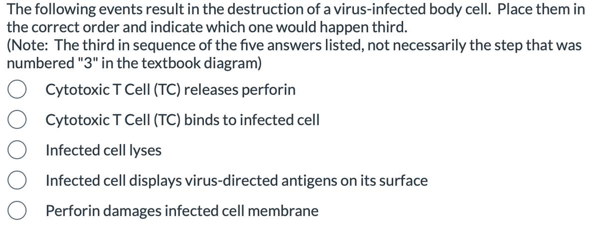The following events result in the destruction of a virus-infected body cell. Place them in
the correct order and indicate which one would happen third.
(Note: The third in sequence of the five answers listed, not necessarily the step that was
numbered "3" in the textbook diagram)
O Cytotoxic T Cell (TC) releases perforin
Cytotoxic T Cell (TC) binds to infected cell
Infected cell lyses
Infected cell displays virus-directed antigens on its surface
O Perforin damages infected cell membrane