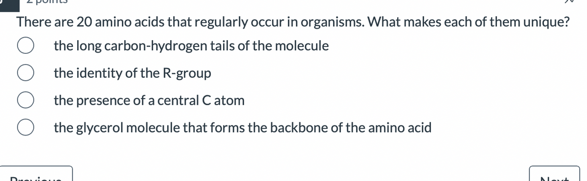 There are 20 amino acids that regularly occur in organisms. What makes each of them unique?
the long carbon-hydrogen tails of the molecule
the identity of the R-group
the presence of a central C atom
the glycerol molecule that forms the backbone of the amino acid
--
Ma