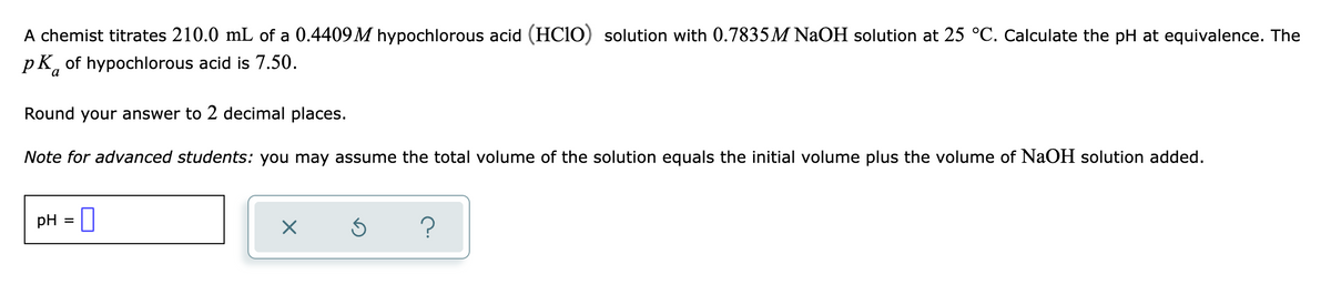 A chemist titrates 210.0 mL of a 0.4409M hypochlorous acid (HCIO) solution with 0.7835M NaOH solution at 25 °C. Calculate the pH at equivalence. The
pK, of hypochlorous acid is 7.50.
Round your answer to 2 decimal places.
Note for advanced students: you may assume the total volume of the solution equals the initial volume plus the volume of NAOH solution added.
pH = ]
?
