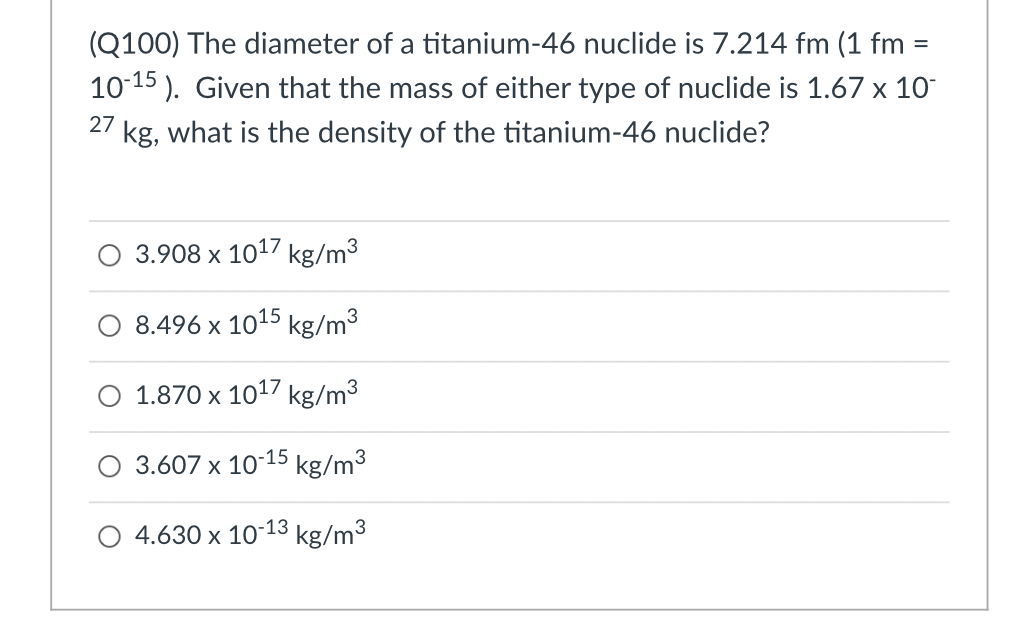 (Q100) The diameter of a titanium-46 nuclide is 7.214 fm (1 fm =
10-15). Given that the mass of either type of nuclide is 1.67 x 10
kg, what is the density of the titanium-46 nuclide?
27
3.908 x 1017 kg/m³
8.496 x 10¹5 kg/m³
1.870 x 10¹7 kg/m³
3.607 x 10-15 kg/m³
4.630 x 10-13 kg/m³