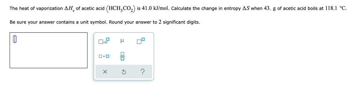 The heat of vaporization AH, of acetic acid (HCH3CO₂) is 41.0 kJ/mol. Calculate the change in entropy AS when 43. g of acetic acid boils at 118.1 °C.
Be sure your answer contains a unit symbol. Round your answer to 2 significant digits.
0
μ
x10
X
010
Ś
?