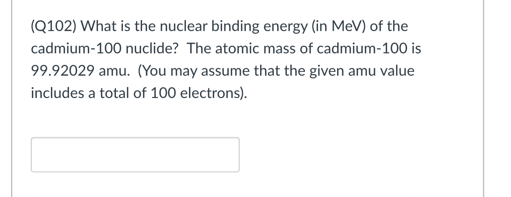 (Q102) What is the nuclear binding energy (in MeV) of the
cadmium-100 nuclide? The atomic mass of cadmium-100 is
99.92029 amu. (You may assume that the given amu value
includes a total of 100 electrons).