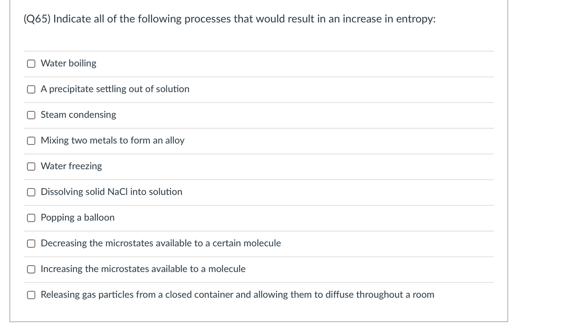 (Q65) Indicate all of the following processes that would result in an increase in entropy:
Water boiling
O A precipitate settling out of solution
Steam condensing
Mixing two metals to form an alloy
Water freezing
O Dissolving solid NaCl into solution
O Popping a balloon
Decreasing the microstates available to a certain molecule
Increasing the microstates available to a molecule
O Releasing gas particles from a closed container and allowing them to diffuse throughout a room
