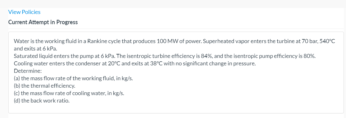 View Policies
Current Attempt in Progress
Water is the working fluid in a Rankine cycle that produces 100 MW of power. Superheated vapor enters the turbine at 70 bar, 540°C
and exits at 6 kPa.
Saturated liquid enters the pump at 6 kPa. The isentropic turbine efficiency is 84%, and the isentropic pump efficiency is 80%.
Cooling water enters the condenser at 20°C and exits at 38°C with no significant change in pressure.
Determine:
(a) the mass flow rate of the working fluid, in kg/s.
(b) the thermal efficiency.
(c) the mass flow rate of cooling water, in kg/s.
(d) the back work ratio.
