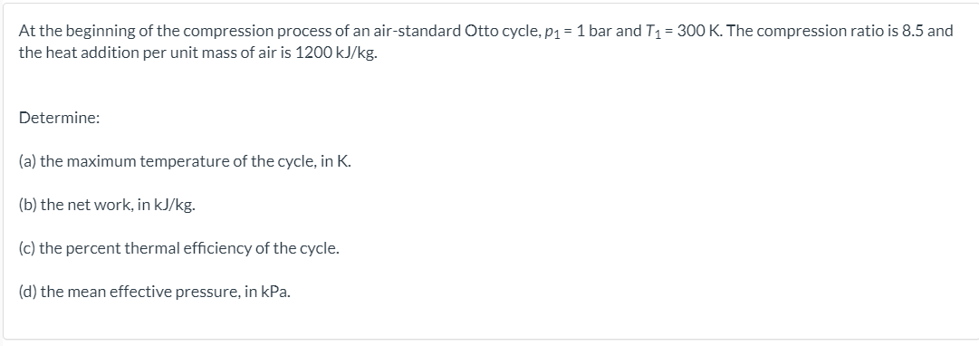 At the beginning of the compression process of an air-standard Otto cycle, p1 =1 bar and T1= 300 K. The compression ratio is 8.5 and
the heat addition per unit mass of air is 1200 kJ/kg.
Determine:
(a) the maximum temperature of the cycle, in K.
(b) the net work, in kJ/kg.
(c) the percent thermal efficiency of the cycle.
(d) the mean effective pressure, in kPa.
