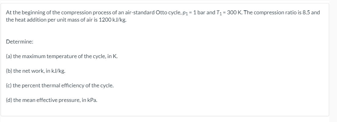 At the beginning of the compression process of an air-standard Otto cycle, P1 = 1 bar and T1 = 300 K. The compression ratio is 8.5 and
the heat addition per unit mass of air is 1200 kJ/kg.
Determine:
(a) the maximum temperature of the cycle, in K.
(b) the net work, in kJ/kg.
(c) the percent thermal efficiency of the cycle.
(d) the mean effective pressure, in kPa.
