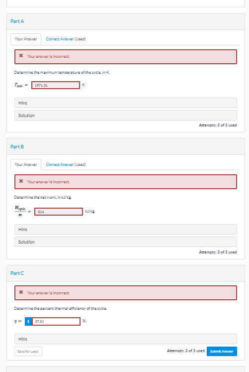 Part A
Your Answer
Correct Answer (Used)
X Your answer is incorrect.
Determine the maximum temperature of the cycle, in K
Tan =
1971.31
K
Hint
Solutlon
Attempts: 3 of 3 used
Part B
Your Answer
Correct Answer (Used)
X Your answer is incorrect.
Determine the net work, in kkg.
814
Hint
Solutlon
Attempts: 3 of 3 used
Part C
X Your answer is incorrect.
Determine the percent thermal efficiency of the cycle.
57.51
96
Hint
Sava for Later
Attempts: 2 of 3 used
Submit Anawer
