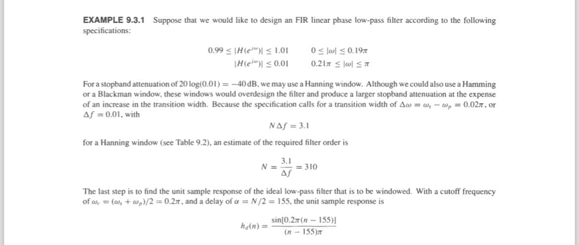 EXAMPLE 9.3.1 Suppose that we would like to design an FIR linear phase low-pass filter according to the following
specifications:
0.99 H(e) ≤1.01
H(e) 0.01
0❘w❘ ≤0.19
0.21 ≤
For a stopband attenuation of 20 log(0.01) = -40 dB, we may use a Hanning window. Although we could also use a Hamming
or a Blackman window, these windows would overdesign the filter and produce a larger stopband attenuation at the expense
of an increase in the transition width. Because the specification calls for a transition width of Aww, wp = 0.02, or
Af = 0.01, with
NAS 3.1
for a Hanning window (see Table 9.2), an estimate of the required filter order is
3.1
N =
310
Af
The last step is to find the unit sample response of the ideal low-pass filter that is to be windowed. With a cutoff frequency
of w₁ = (w, + wp)/2 = 0.2, and a delay of α = N/2 = 155, the unit sample response is
sin[0.2π (n-155)]
ha(n) =
(n-155)