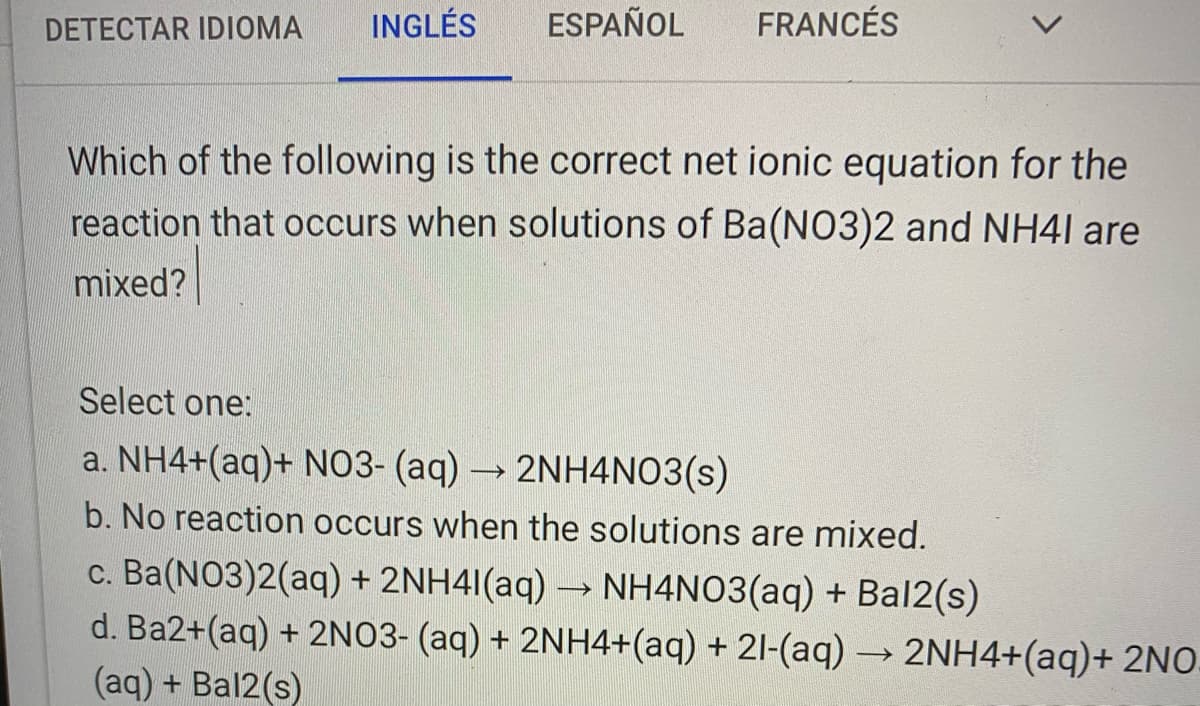 DETECTAR IDIOMA
INGLÉS
ESPAÑOL
FRANCÉS
Which of the following is the correct net ionic equation for the
reaction that occurs when solutions of Ba(NO3)2 and NH41 are
mixed?
Select one:
a. NH4+(aq)+ NO3- (aq) → 2NH4NO3(s)
b. No reaction occurs when the solutions are mixed.
c. Ba(NO3)2(aq) + 2NH4I(aq) → NH4NO3(aq) + Bal2(s)
d. Ba2+(aq) + 2NO3- (aq) + 2NH4+(aq) + 21-(aq) → 2NH4+(aq)+ 2NO-
(aq) + Bal2(s)
