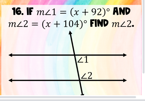 **Problem Statement:**

16. If \( m \angle 1 = (x + 92)^\circ \) and \( m \angle 2 = (x + 104)^\circ \), find \( m \angle 2 \).

**Diagram Description:**

The diagram features two parallel lines intersected by a transversal. The angles formed by the intersection are labeled as \( \angle 1 \) and \( \angle 2 \). The transversal creates alternate interior angles, which are related by the expressions given.

**Solution Strategy:**

To find \( m \angle 2 \), use the relationships between angles:
- Recognize that \( \angle 1 \) and \( \angle 2 \) might share a geometric property (such as being alternate interior angles in parallel lines), but the key is solving the equations directly given their expressions.

1. Equate the measures of \( \angle 1 \) and \( \angle 2 \) since they are likely congruent if the lines are parallel:
   \[
   (x + 92) = (x + 104) 
   \]
2. Solve for \( x \).
3. Substitute \( x \) back into the expression for \( m \angle 2 \):
   \[
   m \angle 2 = (x + 104)^\circ
   \]
   
This approach will help determine the specific measure of \( m \angle 2 \).