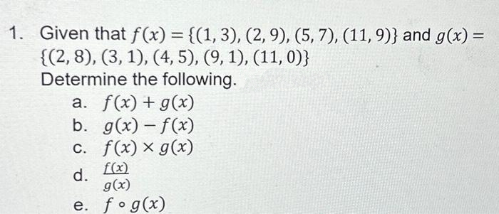1. Given that f(x) = {(1, 3), (2, 9), (5, 7), (11, 9)} and g(x) =
{(2, 8), (3, 1), (4, 5), (9, 1), (11, 0)}
Determine the following.
a. f(x) + g(x)
b. g(x)-f(x)
c. f(x) x g(x)
f(x)
d.
g(x)
e. fog(x)