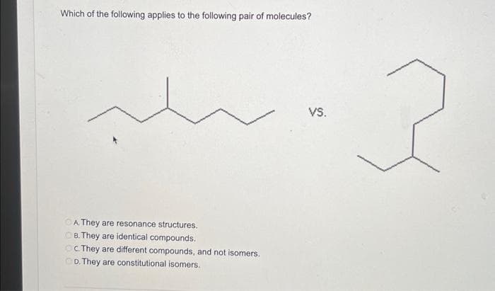 Which of the following applies to the following pair of molecules?
A. They are resonance structures.
OB. They are identical compounds.
c. They are different compounds, and not isomers.
OD. They are constitutional isomers.
VS.
2