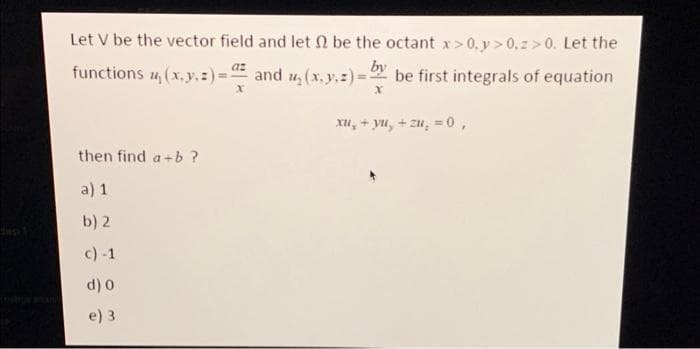 Let V be the vector field and let 2 be the octant x>0, y>0.z>0. Let the
az
by
functions , (x, y, z)= and u₂(x, y, z)= be first integrals of equation
x
x
then find a+b ?
a) 1
b) 2
c) -1
d) 0
e) 3
xu,+ yu, +zu, = 0,