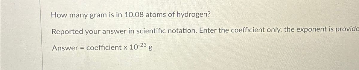 How many gram is in 10.08 atoms of hydrogen?
Reported your answer in scientific notation. Enter the coefficient only, the exponent is provide
Answer = coefficient x 10-23
g