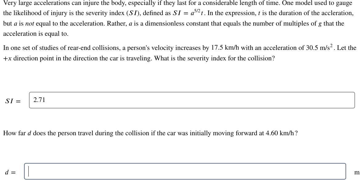 ### Understanding the Severity Index (SI) in Rear-End Collisions

#### Introduction
Very large accelerations can injure the body, especially if they last for a considerable length of time. One model used to gauge the likelihood of injury is the severity index (\(SI\)), defined as \(SI = a^{5/2} t\). In this expression, \(t\) is the duration of the acceleration but is not equal to the acceleration. Rather, \(a\) is a dimensionless constant that equals the number of multiples of \(g\) that the acceleration is equal to.

#### Rear-End Collision Study
In one set of studies of rear-end collisions, a person’s velocity increases by 17.5 km/h with an acceleration of 30.5 m/s\(^2\). Let the +\(x\) direction point in the direction the car is traveling. What is the severity index for the collision?

\[SI = \boxed{2.71}\]

#### Distance Travelled During Collision
How far (\(d\)) does the person travel during the collision if the car was initially moving forward at 4.60 km/h?

\[d = \boxed{\ \_________\ }\ m\]

This section aims to educate students and individuals interested in understanding how to calculate and interpret the severity index (SI) in the context of vehicle collisions and the impact it has on the human body. Additionally, it explores the calculation of distance traveled by a car during such collisions.