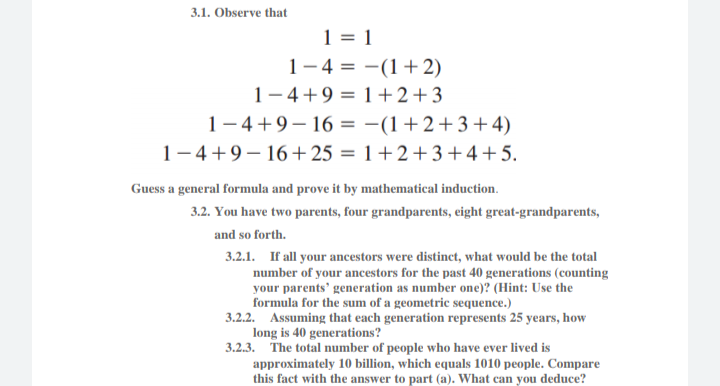 3.1. Observe that
1 = 1
1-4 = -(1+ 2)
1– 4+9 = 1+2+3
1– 4+9–16 = -(1+2+3+4)
1-4+9– 16+25 = 1+2+3+4+5.
Guess a general formula and prove it by mathematical induction.
3.2. You have two parents, four grandparents, eight great-grandparents,
and so forth.
3.2.1. If all your ancestors were distinct, what would be the total
number of your ancestors for the past 40 generations (counting
your parents' generation as number one)? (Hint: Use the
formula for the sum of a geometric sequence.)
3.2.2. Assuming that each generation represents 25 years, how
long is 40 generations?
3.2.3. The total number of people who have ever lived is
approximately 10 billion, which equals 1010 people. Compare
this fact with the answer to part (a). What can you deduce?
