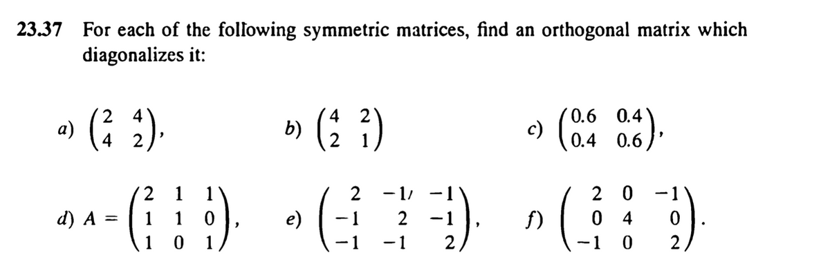 23.37 For each of the folfowing symmetric matrices, find an orthogonal matrix which
diagonalizes it:
(: )
2 4
0.6 0.4
b)
c)
0.4 0.6
4 2
2 0 -1
0 4
-1 0
1
1
2
- 1/
d) A =
1
1
e)
- 1
2 -1
f)
1 0
1
-1
2
