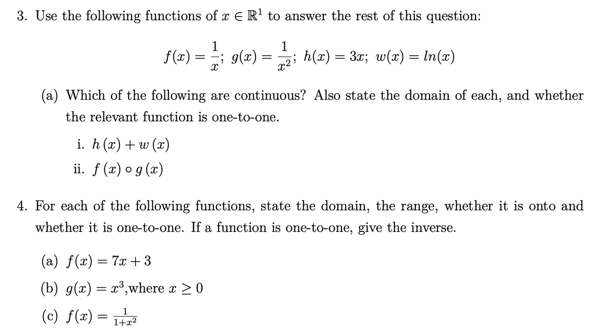 3. Use the following functions of x E R' to answer the rest of this question:
1
f (x)
1
= ; g(x) = z; h(x) = 3x; w(x) = In(x)
(a) Which of the following are continuous? Also state the domain of each, and whether
the relevant function is one-to-one.
i. h (т) + w (х)
ii. f (x) o g (x)
4. For each of the following functions, state the domain, the range, whether it is onto and
whether it is one-to-one. If a function is one-to-one, give the inverse.
(a) f(x) = 7x + 3
(b) g(x) = x³,where x > 0
(c) f(x) =
1
1+x²
