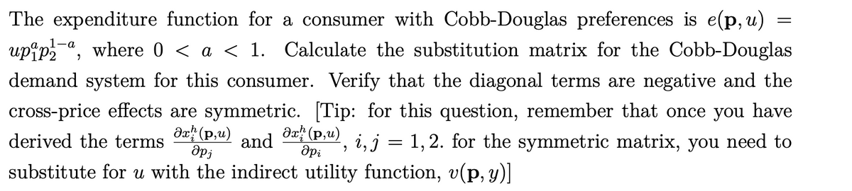 The expenditure function for a consumer with Cobb-Douglas preferences is e(p, u)
upip-a, where 0 < a < 1. Calculate the substitution matrix for the Cobb-Douglas
demand system for this consumer. Verify that the diagonal terms are negative and the
cross-price effects are symmetric. [Tip: for this question, remember that once you have
derived the terms
da (p,u)
Əx: (p,u)
i, j = 1, 2. for the symmetric matrix, you need to
and
substitute for u with the indirect utility function, v(p, y)]
