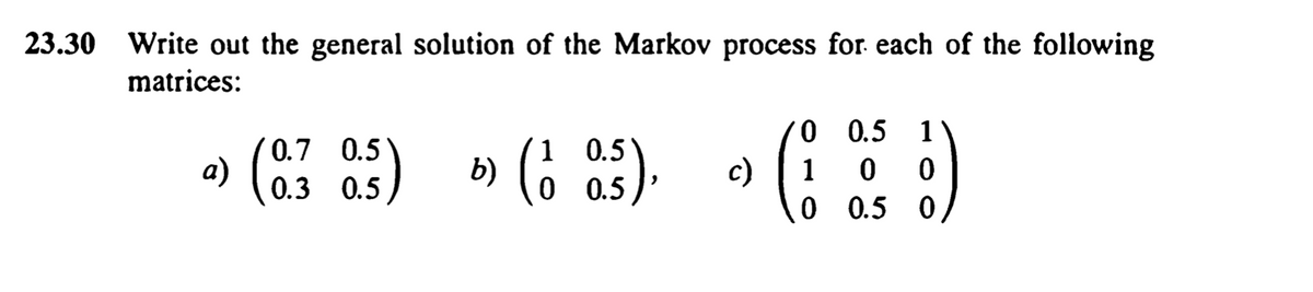 23.30 Write out the general solution of the Markov process for each of the following
matrices:
(* 1) » (6 ) • (; )
0 0.5
0.7 0.5
a) (0.3 0.5
b) (6 a5).
1 0.5
0 0.5
0 0.5 0
