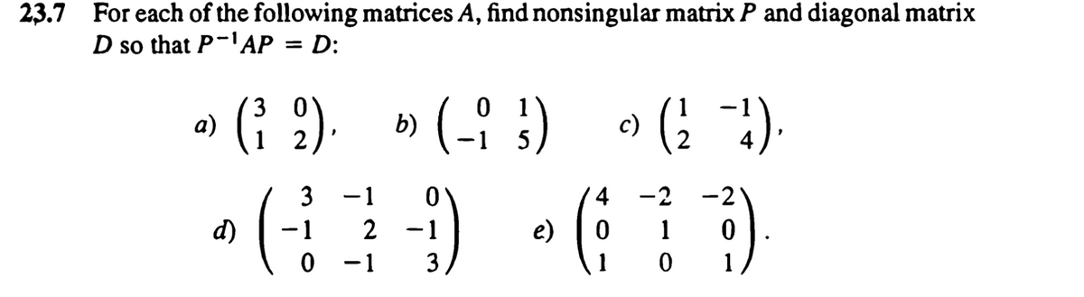 23.7 For each of the following matrices A, find nonsingular matrix P and diagonal matrix
D so that P-AP = D:
» (? ). » (- :) (! )
0 1
b) (-i :)
3
:).
2
5
2
3
-1
4
-2
-2
d)
-1
2
e)
1
0 -1
3
1
1
